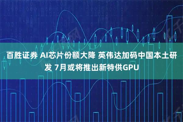 百胜证券 AI芯片份额大降 英伟达加码中国本土研发 7月或将推出新特供GPU