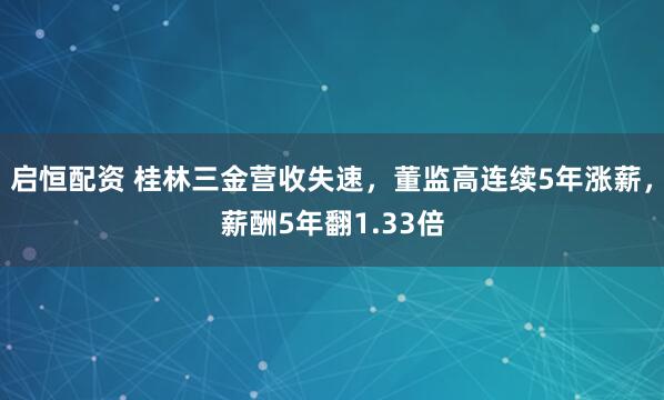 启恒配资 桂林三金营收失速，董监高连续5年涨薪，薪酬5年翻1.33倍