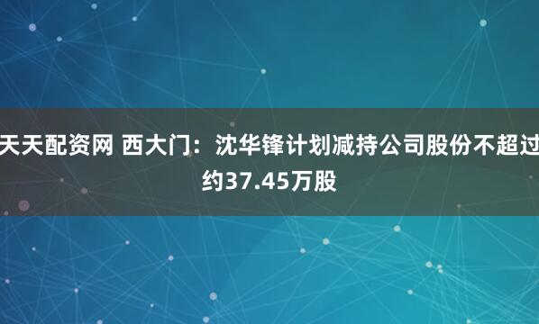 天天配资网 西大门：沈华锋计划减持公司股份不超过约37.45万股