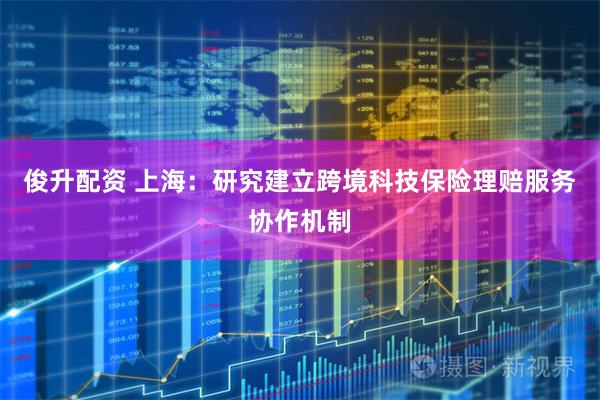 俊升配资 上海：研究建立跨境科技保险理赔服务协作机制