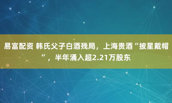 易富配资 韩氏父子白酒残局,上海贵酒“披星戴帽”,半年涌入超2.21万股东