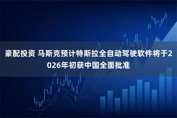 豪配投资 马斯克预计特斯拉全自动驾驶软件将于2026年初获中国全面批准