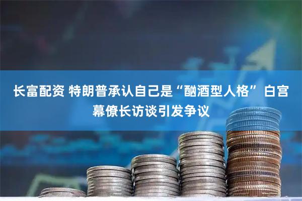 长富配资 特朗普承认自己是“酗酒型人格” 白宫幕僚长访谈引发争议