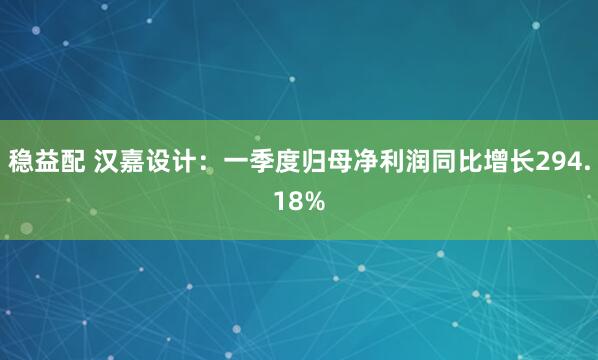 稳益配 汉嘉设计：一季度归母净利润同比增长294.18%