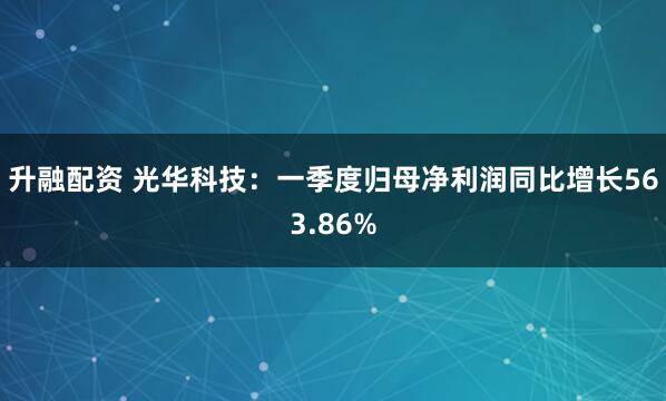 升融配资 光华科技：一季度归母净利润同比增长563.86%