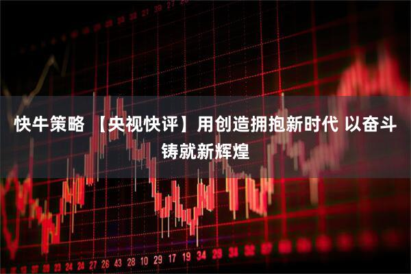 快牛策略 【央视快评】用创造拥抱新时代 以奋斗铸就新辉煌