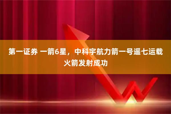第一证券 一箭6星，中科宇航力箭一号遥七运载火箭发射成功