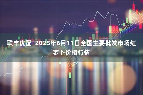 联丰优配  2025年6月11日全国主要批发市场红萝卜价格行情