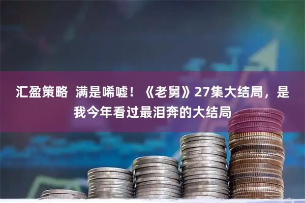 汇盈策略  满是唏嘘！《老舅》27集大结局，是我今年看过最泪奔的大结局