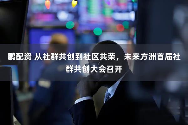 鹏配资 从社群共创到社区共荣，未来方洲首届社群共创大会召开