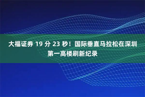 大福证券 19 分 23 秒！国际垂直马拉松在深圳第一高楼刷新纪录