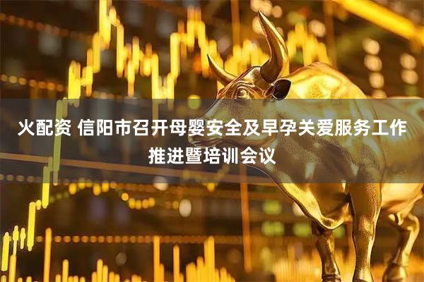 火配资 信阳市召开母婴安全及早孕关爱服务工作推进暨培训会议