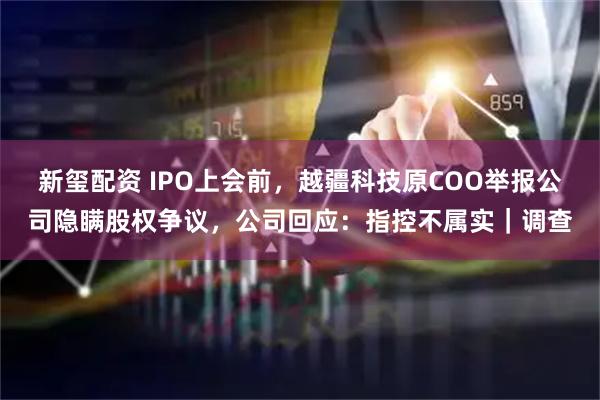 新玺配资 IPO上会前,越疆科技原COO举报公司隐瞒股权争议,公司回应:指控不属实|调查