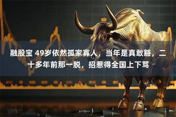 融股宝 49岁依然孤家寡人,当年是真敢豁,二十多年前那一脱,招惹得全国上下骂