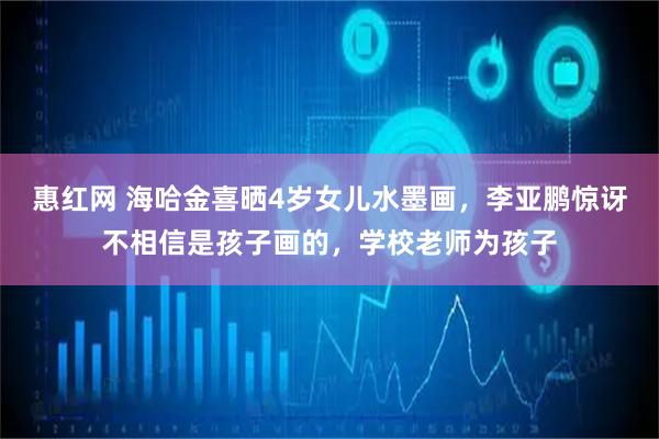 惠红网 海哈金喜晒4岁女儿水墨画,李亚鹏惊讶不相信是孩子画的,学校老师为孩子