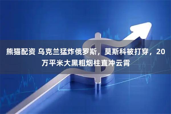 熊猫配资 乌克兰猛炸俄罗斯，莫斯科被打穿，20万平米大黑粗烟柱直冲云霄